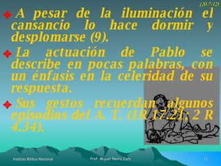 A pesar de la iluminación el cansancio lo hace dormir y desplomarse (9). La actuación de Pablo se describe en pocas palabras, con un énfasis en la celeridad de su respuesta. Sus gestos recuerdan algunos episodios del A. T. (1R 17.21; 2 R 4.34). (20.7-12) 