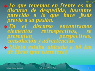 Lo que tenemos en frente es un discurso de despedida, bastante parecido a lo que hace Jesús previo a su pasión. En el discurso encontramos elementos retrospectivos, se presentan perspectivas, consolación y advertencias. Mileto estaba ubicada a 60 km de Efeso (por carretera). (20.17-38) 