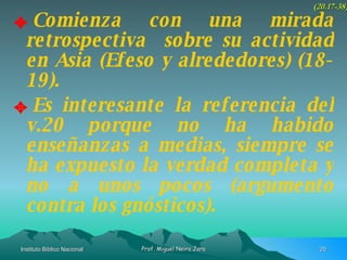 Comienza con una mirada retrospectiva  sobre su actividad en Asia (Efeso y alrededores) (18-19). Es interesante la referencia del v.20 porque no ha habido enseñanzas a medias, siempre se ha expuesto la verdad completa y no a unos pocos (argumento contra los gnósticos). (20.17-38) 