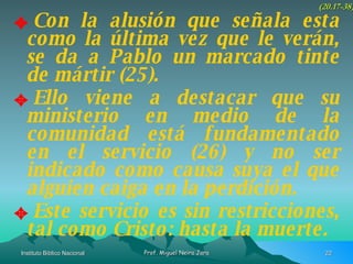 Con la alusión que señala esta como la última vez que le verán, se da a Pablo un marcado tinte de mártir (25). Ello viene a destacar que su ministerio en medio de la comunidad está fundamentado en el servicio (26) y no ser indicado como causa suya el que alguien caiga en la perdición. Este servicio es sin restricciones, tal como Cristo: hasta la muerte. (20.17-38) 