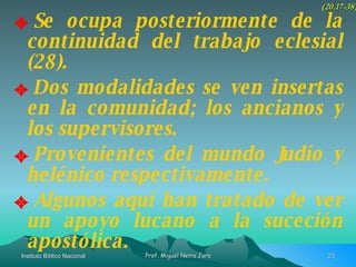 Se ocupa posteriormente de la continuidad del trabajo eclesial (28). Dos modalidades se ven insertas en la comunidad; los ancianos y los supervisores. Provenientes del mundo Judío y helénico respectivamente. Algunos aquí han tratado de ver un apoyo lucano a la suceción apostólica. (20.17-38) 