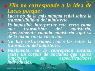 Ello no corresponde a la idea de Lucas porque: (20.17-38) Lucas no da la más mínima señal sobre la transmisibilidad del ministerio. Es imposible interpretar este verso como una transmisión del ministerio, especialmente cuando ministerio aquí va de la mano con la vocación. No hay instrucciones concretas sobre la transmisión del ministerio. Finalmente, en la concepción lucana, existe un corpus de ancianos que ejerce funciones sin especificaciones individuales. 