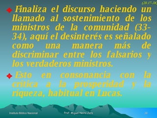 Finaliza el discurso haciendo un llamado al sostenimiento de los ministros de la comunidad (33-34), aquí el desinterés es señalado como una manera más de discriminar entre los falsarios y los verdaderos ministros. Esto en consonancia con la crítica a la prosperidad y la riqueza, habitual en Lucas. (20.17-38) 