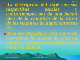 La descripción del viaje con sus respectivas escalas y contratiempos nos da una buena idea de lo complejo de la tarea de los viajantes de aquel entonces (3). Una vez llegados a Tiro, no es de extrañarse la actitud de ellos en cuanto a advertir al apóstol para evitar su muerte. (21.1-14) 