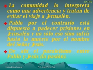 La comunidad lo interpreta como una advertencia y tratan de evitar el viaje a Jerusalén. Pablo por el contrario está dispuesto a padecer prisiones en Jerusalén y no sólo eso sino sufrir hasta la muerte por el nombre del Señor Jesús. De ahí el paralelismo entre Pablo y Jesús (la pasión). (21.1-14) 