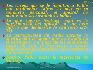 Los cargos que se le imputan a Pablo son totalmente falsos, es más en su conducta personal, el apóstol ha mantenido sus costumbres judías. Lo que sugiere Santiago aquí es la participación del apóstol en  un acto cúltico que demuestre lo contrario (22-24). La participación de Pablo incluye la purificación de aquel que ha estado en el extranjero y el pago de los cuantiosos gastos del voto de nazareato a cuatro judíos (ofrenda expiatoria, de comunión y holocausto). Sumiso, Pablo acata la sugerencia de Santiago. (21.15-26) 