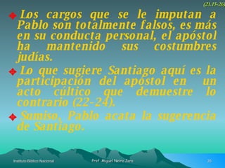 Los cargos que se le imputan a Pablo son totalmente falsos, es más en su conducta personal, el apóstol ha mantenido sus costumbres judías. Lo que sugiere Santiago aquí es la participación del apóstol en  un acto cúltico que demuestre lo contrario (22-24). Sumiso, Pablo acata la sugerencia de Santiago. (21.15-26) 