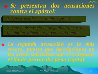 Se presentan dos acusaciones contra el apóstol: (20.27-36) 1) Que ataca las costumbres Judías. 2) Que el desprecio ha llegado a tal extremo que ha introducido a paganos al templo. La segunda acusación es la más severa, puesto que inscripciones en los atrios señalaban que el traspasar el límite provocaba pena capital. 