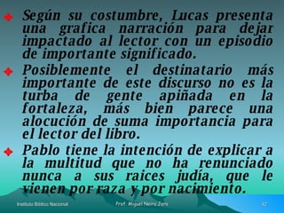 Según su costumbre, Lucas presenta una grafica narración para dejar impactado al lector con un episodio de importante significado. Posiblemente el destinatario más importante de este discurso no es la turba de gente apiñada en la fortaleza, más bien parece una alocución de suma importancia para el lector del libro. Pablo tiene la intención de explicar a la multitud que no ha renunciado nunca a sus raices judía, que le vienen por raza y por nacimiento. 