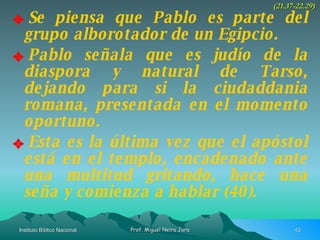 Se piensa que Pablo es parte del grupo alborotador de un Egipcio. Pablo señala que es judío de la diaspora y natural de Tarso, dejando para si la ciudaddania romana, presentada en el momento oportuno. Esta es la última vez que el apóstol está en el templo, encadenado ante una multitud gritando, hace una seña y comienza a hablar (40). (21.37-22.29) 