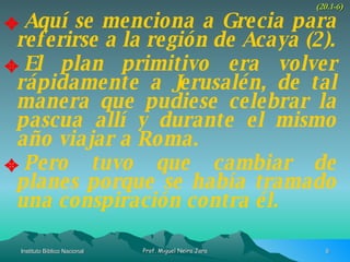 Aquí se menciona a Grecia para referirse a la región de Acaya (2). El plan primitivo era volver rápidamente a Jerusalén, de tal manera que pudiese celebrar la pascua allí y durante el mismo año viajar a Roma. Pero tuvo que cambiar de planes porque se había tramado una conspiración contra él. (20.1-6) 