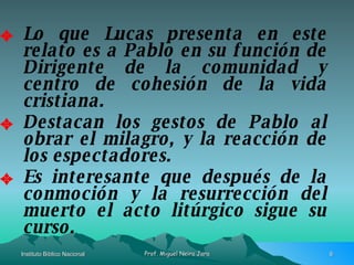 Lo que Lucas presenta en este relato es a Pablo en su función de Dirigente de la comunidad y centro de cohesión de la vida cristiana. Destacan los gestos de Pablo al obrar el milagro, y la reacción de los espectadores. Es interesante que después de la conmoción y la resurrección del muerto el acto litúrgico sigue su curso. 