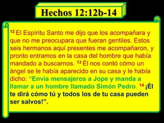 12 El Espíritu Santo me dijo que los acompañara y
que no me preocupara que fueran gentiles. Estos
seis hermanos aquí presentes me acompañaron, y
pronto entramos en la casa del hombre que había
mandado a buscarnos. 13 Él nos contó cómo un
ángel se le había aparecido en su casa y le había
dicho: “Envía mensajeros a Jope y manda a
llamar a un hombre llamado Simón Pedro. 14 ¡Él
te dirá cómo tú y todos los de tu casa pueden
ser salvos!”.
Hechos 12:12b-14
 