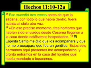 10 Eso sucedió tres veces antes de que la
sábana, con todo lo que había dentro, fuera
subida al cielo otra vez.
11 »En ese preciso momento, tres hombres que
habían sido enviados desde Cesarea llegaron a
la casa donde estábamos hospedados. 12 El
Espíritu Santo me dijo que los acompañara y que
no me preocupara que fueran gentiles. Estos seis
hermanos aquí presentes me acompañaron, y
pronto entramos en la casa del hombre que
había mandado a buscarnos.
Hechos 11:10-12a
 
