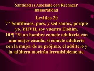 Santidad es Asociado con Rechazar
              Immoralidad
                Levitico 20
7 "Santificaos, pues, y sed santos, porque
      yo, YHVH, soy vuestro Elohim.
10 ¶ "Si un hombre comete adulterio con
  una mujer casada, si comete adulterio
con la mujer de su prójimo, el adúltero y
  la adúltera morirán irremisiblemente.
 