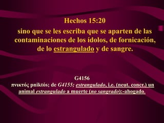 Hechos 15:20
  sino que se les escriba que se aparten de las
 contaminaciones de los ídolos, de fornicación,
        de lo estrangulado y de sangre.


                          G4156
πνικτός pniktós; de G4155; estrangulado, i.e. (neut. concr.) un
   animal estrangulado a muerte (no sangrado):-ahogado.
 
