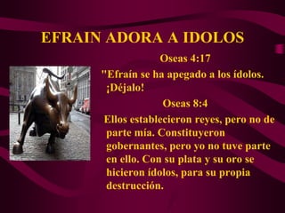 EFRAIN ADORA A IDOLOS
                   Oseas 4:17
      "Efraín se ha apegado a los ídolos.
       ¡Déjalo!
                   Oseas 8:4
      Ellos establecieron reyes, pero no de
       parte mía. Constituyeron
       gobernantes, pero yo no tuve parte
       en ello. Con su plata y su oro se
       hicieron ídolos, para su propia
       destrucción.
 