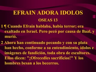 EFRAIN ADORA IDOLOS
                     OSEAS 13
1 ¶ Cuando Efraín hablaba, había terror; era
  exaltado en Israel. Pero pecó por causa de Baal, y
  murió.
2 Ahora han continuado pecando y con su plata
  han hecho, conforme a su entendimiento, ídolos e
  imágenes de fundición, toda obra de escultores.
  Ellos dicen: "¡Ofrecedles sacrificios!" Y los
  hombres besan a los becerros.
 