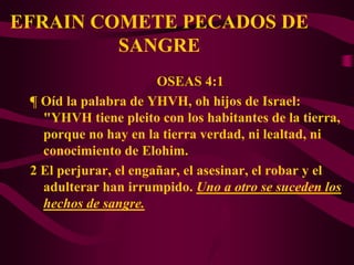 EFRAIN COMETE PECADOS DE
         SANGRE
                       OSEAS 4:1
 ¶ Oíd la palabra de YHVH, oh hijos de Israel:
   "YHVH tiene pleito con los habitantes de la tierra,
   porque no hay en la tierra verdad, ni lealtad, ni
   conocimiento de Elohim.
 2 El perjurar, el engañar, el asesinar, el robar y el
   adulterar han irrumpido. Uno a otro se suceden los
   hechos de sangre.
 