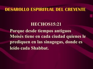 DESAROLLO ESPIRITUAL DEL CREYENTE


            HECHOS15:21
 Porque desde tiempos antiguos
 Moisés tiene en cada ciudad quienes le
 prediquen en las sinagogas, donde es
 leído cada Shabbat.
 