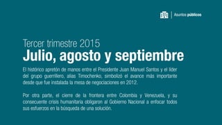 El histórico apretón de manos entre el Presidente Juan Manuel Santos y el líder
del grupo guerrillero, alias Timochenko, simbolizó el avance más importante
desde que fue instalada la mesa de negociaciones en 2012.
Por otra parte, el cierre de la frontera entre Colombia y Venezuela, y su
consecuente crisis humanitaria obligaron al Gobierno Nacional a enfocar todos
sus esfuerzos en la búsqueda de una solución.
Asuntos públicos
Tercer trimestre 2015
Julio, agosto y septiembre
 