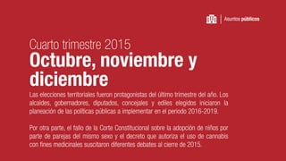 Las elecciones territoriales fueron protagonistas del último trimestre del año. Los
alcaldes, gobernadores, diputados, concejales y ediles elegidos iniciaron la
planeación de las políticas públicas a implementar en el periodo 2016-2019.
Por otra parte, el fallo de la Corte Constitucional sobre la adopción de niños por
parte de parejas del mismo sexo y el decreto que autoriza el uso de cannabis
con fines medicinales suscitaron diferentes debates al cierre de 2015.
Asuntos públicos
Cuarto trimestre 2015
Octubre, noviembre y
diciembre
 