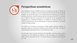 Perspectivas económicas
Con el petróleo a menos de US$30 el barril y una tendencia a la baja, la inflación de
2015 en 6,77%, un déficit en cuenta corriente de 6,6% del PIB, la tasa de cambio
alrededor de los $3.300 pesos y el recrudecimiento del fenómeno de El Niño, el
panorama económico nacional presenta grandes retos para el año 2016. De acuerdo
con el Gobierno Nacional, la ejecución de los proyectos 4G, la aprobación de un
presupuesto con ‘Austeridad Inteligente’, la entrada en marcha de Reficar y las
mejores condiciones de inversión dinamizarán la economía colombiana y permitirán
cumplir las metas trazadas.
De acuerdo con el ministro de Hacienda y Crédito Público, Mauricio Cárdenas, la
proyección oficial de crecimiento económico para 2016 es de 3,2%, en tanto el
Fondo Monetario Internacional prevé un crecimiento de 2,8%.
Por otra parte, según el gerente del Banco de la República, José Darío Uribe, el 2016
continuará con una tendencia de inflación al alza que espera ser normalizada a
finales del año y principios de 2017, de manera tal que se cumpla la meta rango de
2% - 4%.
 