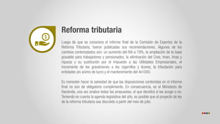 Reforma tributaria
Luego de que se conociera el informe final de la Comisión de Expertos de la
Reforma Tributaria, fueron publicadas sus recomendaciones. Algunos de los
cambios contemplados son: un aumento del IVA a 19%, la ampliación de la base
gravable para trabajadores y pensionados, la eliminación del Cree, Iman, Imas y
riqueza y su sustitución por el Impuesto a las Utilidades Empresariales, el
incremento de los gravámenes a los cigarrillos y licores, la tributación para
entidades sin animo de lucro y el mantenimiento del 4x1000.
Es menester hacer la salvedad de que las disposiciones contenidas en el informe
final no son de obligatorio cumplimiento. En consecuencia, es el Ministerio de
Hacienda, una vez analice todas las propuestas, el que decidirá si las acoge o no.
Teniendo en cuenta la agenda legislativa del año, es posible que el proyecto de ley
de la reforma tributaria sea discutido a partir del mes de julio.
 