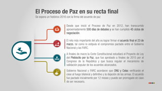 El Proceso de Paz en su recta final
Se espera un histórico 2016 con la firma del acuerdo de paz
Desde que inició el Proceso de Paz en 2012, han transcurrido
aproximadamente 500 días de debates y se han cumplido 45 ciclos de
negociación.
El reto más importante del año es lograr firmar el acuerdo final el 23 de
marzo, tal como lo estipula el compromiso pactado entre el Gobierno
Nacional y las FARC.
A finales de marzo la Corte Constitucional estudiará el Proyecto de Ley
del Plebiscito por la Paz, que fue aprobado a finales de 2015 por el
Congreso de la República y que busca regular el mecanismo de
validación popular de los acuerdos alcanzados.
Gobierno Nacional y FARC acordaron que ONU y Celac verificarán el
cese al fuego bilateral y definitivo y la dejación de las armas. El acuerdo
fue pactado inicialmente por 12 meses y puede ser prorrogado en caso
de ser necesario.
 