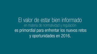 El valor de estar bien informado
en materia de normatividad y regulación
es primordial para enfrentar los nuevos retos
y oportunidades en 2016.
 
