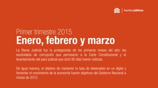 La Rama Judicial fue la protagonista de los primeros meses del año: los
escándalos de corrupción que permearon a la Corte Constitucional y el
levantamiento del paro judicial que duró 95 días fueron noticias.
De igual manera, el objetivo de mantener la tasa de desempleo en un dígito y
fomentar el crecimiento de la economía fueron objetivos del Gobierno Nacional a
inicios de 2015.
Asuntos públicos
Primer trimestre 2015
Enero, febrero y marzo
 