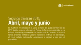 La muerte de 11 soldados en el Cauca a manos del grupo guerrillero de las
FARC significó un punto crítico para el Proceso de Paz que se adelantaba en La
Habana. Sin embargo, la expedición del Plan Nacional de Desarrollo 2014-2018
ratificó la voluntad política del Gobierno Nacional de continuar con los diálogos,
al incluir múltiples instrumentos encaminados a preparar al país para el
posconflicto.
Asuntos públicos
Segundo trimestre 2015
Abril, mayo y junio
 
