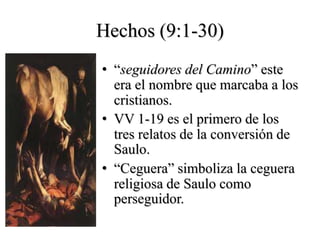 Hechos (9:1-30)
• ―seguidores del Camino‖ este
  era el nombre que marcaba a los
  cristianos.
• VV 1-19 es el primero de los
  tres relatos de la conversión de
  Saulo.
• ―Ceguera‖ simboliza la ceguera
  religiosa de Saulo como
  perseguidor.
 