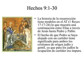 Hechos 9:1-30
   • La historia de la resurrección
     tiene modelos en el AT (1 Reyes
     17:17-24) lo que muestra una
     continuación entre Elías a través
     de Jesús hasta Pedro y Pablo.
   • El hecho de que Pedro se haya
     alojado con un curtidor tiene
     significado para ambos los
     cristianos de origen judío y
     gentil, ya que para los judíos la
     ocupación de curtidor era impura.
 