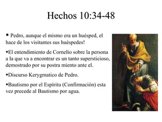 Hechos 10:34-48
 Pedro, aunque el mismo era un huésped, el
hace de los visitantes sus huéspedes!
El entendimiento de Cornelio sobre la persona
a la que va a encontrar es un tanto supersticioso,
demostrado por su postra miento ante el.
Discurso Kerygmatico de Pedro.
Bautismo por el Espíritu (Confirmación) esta
vez precede al Bautismo por agua.
 