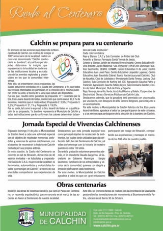 Calchín se prepara para su centenario
En el marco de las acciones que desarrolla la Muni-                           dera de cada Institución”
cipalidad de Calchín con motivo de festejar el                                Cada color simboliza:
100° aniversario de la localidad, realizó un                                  Rojo y Blanco: C.A.C y Sub Comisión de Fútbol del Club
concurso denominado “Calchín confec-                                          Amarillo y Blanco: Parroquia Santa Teresa de Jesús.
ciona su bandera”, el cual tuvo por ob-                                       Celeste y Blanco: Jardín de Infantes Rivera indarte; Centro Educativo Ri-
jetivo determinar la insignia que                                             vera Indarte; Jardín Maternal “Los Pichones”; IPEM 284 Domingo Faus-
representará a la localidad en cada una                                       tino Sarmiento; CENPA; CENMA; Centro Educativo 9 de Julio; Centro
de las instituciones locales y en cada                                        Educativo Juan José Paso; Centro Educativo Leopoldo Lugones; Centro
uno de los eventos regionales y provin-                                       Educativo Juan Baustista Cabral; Banco Nación (sucursal Calchín); Club
ciales en los que la comunidad inter-                                         de Abuelos; Club de Jubilados y Pensionado Santa Teresa; Jockey Club
venga.                                                                        Calchín; Sub Comisión de Karting del JCC; Agrupación Gaucha Patria y
Ante ello, se presentaron cinco propuestas, las                               Tradición; Agrupación Gaucha Fabián Leyes; Sub Comisaría Calchín; Cen-
cuales estuvieron exhibidas en la Casita del Centenario a ﬁn que todos        tro de Salud Municipal; Club de Caza y Deporte.
los vecinos interesados en participar en la elección de la misma pudie-
                                                                              Rojo, Naranja, Amarillo, Verde, Azul, Azul Marino y Violeta: Cooperativa de
ran emitir su voto, a través de la urna que estuvo allí depositada.
                                                                              Electricidad, Obras y Servicios Públicos de Calchín Ltda.
Fue así que, resultó como ganadora la propuesta n° 1 realizada por la
                                                                              Destacamos además, que la ganadora será premiada con una estadía,
Sra. Elda Juana Isoardi de Gelso, confección que contó con el 49,6 % de
los votos, mientras que el resto obtuvo: Propuesta 2: 3,9% ; Propuesta 3:     por una noche, con desayuno en Villa General Belgrano, para ella junto a
5,2%; Propuesta 4: 21,1% y Propuesta 5: 19,8%.                                un acompañante.
Por su parte, tal como lo expresó la Sra. Isoardi de Gelso en la justiﬁca-    Por este motivo, la Municipalidad de Calchín felicita a la Sra. Elda Juana
ción de su propuesta, “la bandera representa al Municipio de Calchín y        Isoardi de Gelso, agradece a todos los que participaron de este concurso,
todas las instituciones que lo conforman: los colores determinan la ban-      y a los vecinos que participaron de la elección de la bandera de Calchín.



               Jornada Especial de Vivencias Calchinenses
El pasado domingo 31 de julio, la Municipalidad      Destacamos que esta jornada especial tuvo          participaron del rodaje de ﬁlmación, compar-
de Calchín llevó a cabo una actividad especial       como principal objetivo la recolección de testi-   tiendo sus experiencias y mensajes en memo-
con el objetivo de recolectar memorias, anéc-        monios, los cuales serán utilizados para la con-   ria de los 100 años de nuestro pueblo.
dotas y vivencias de vecinos calchinenses, con       fección del Libro del Centenario de Calchín y el
el objetivo de reconstruir la historia de Calchín    video cortometraje con la historia de nuestro
contada por sus propios actores.                     pueblo en estos 100 años.
En esta ocasión, la Casita del Centenario se         Durante la grabación estuvieron presentes ade-
convirtió en set de ﬁlmación, donde más de 40        más, el Sr. Intendente Claudio Gorgerino, el Se-
vecinos invitados – ex futbolistas y preparado-      cretario de Gobierno Municipal            Sergio
res físicos del C.A.C, mujeres de la localidad; ex   Quinteros, familiares de los entrevistados y ve-
ferroviarios; automovilistas y motociclistas lo-     cinos de la comunidad, quienes con alegría y
cales y personajes de Calchín –a través de sus       emoción disfrutaron cada testimonio.
anécdotas compartieron sus experiencias de           Por este motivo, la Municipalidad de Calchín
vida.                                                agradece a todos los que con gran entusiasmo


                                                     Obras centenarias
Iniciaron las obras de construcción de lo que será el Paseo del Centena-      Ante ello, las primeras tareas se realizan con la cimentación de una senda
rio, un recorrido arquitectónico que se concreta en el marco de las ac-       peatonal en las inmediaciones del monumento al Bicentenario de la Pa-
ciones en honor al Centenario de nuestra localidad.                           tria, ubicado en el Barrio 30 de Octubre.
 