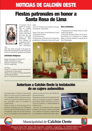 nOtICIaS DE CaLCHín OEStE
                    Fiestas patronales en honor a
                         Santa Rosa de Lima
                            El próximo 30 de          niales
                            agosto la comuni-         Lunes 29: bendición para abuelos y jóvenes.      Otras actividades:
                            dad de Calchín            24 hs Saludo a Santa Rosa.
                            Oeste celebra la                                                           • Tradicional Kermes desde el lunes 22 al do-
                            Fiesta Patronal en        Martes 30 de agosto: Fiesta Patronal en honor    mingo 28 de agosto.
                            honor a Santa Rosa
                            de Lima, por este         a Santa Rosa de Lima                             • Gran Baile Familiar. Martes 30 de agosto.
                            motivo, la Capilla        16.30 hs Procesión                               Presentación de la Orquesta Los Amigos,
                            homónima local            Posteriormente celebración de la Santa Misa      Bingo, y números artísticos a cargo de los Ta-
                            lleva adelante un         presidida por el Monseñor Carlos José Tissera.   lleres Municipales.
                            programa de activi-
                            dades dedicadas a
                            esta conmemora-
ción.
Ante ello, desde el pasado 21 de agosto du-
rante toda la semana previa al día de rememo-
ración se concretan las siguientes actividades:

Actividades Religiosas:
Desde el Domingo 21 al Lunes 29:
8.00 hs. Rosario de la aurora.
20.00 hs. Confesiones y Rosario.
20.30 hs. Santa Misa

Acciones:
Lunes 22: Se solicita a los fieles asistentes lle-
var alimentos no perecederos.
Martes 23: Se solicita a los fieles asistentes lle-
var fotos de los padres.
Jueves 25: Renovación de promesas matrimo-




                       autorizan a Calchín Oeste la instalación
                              de un cajero automático
El pasado martes 5 de julio, el Gerente del           vecinos un nuevo servicio que facilite los
Banco de la Provincia de Córdoba notificó             trámites bancarios.
al Sr. Intendente Walter Ferreyra la autori-          Destacamos además que la cimentación del
zación de la próxima instalación de un ca-            cajero se concretará con aportes otorgados
jero automático para la localidad de                  por la Banca Pública del Banco de la Pro-
Calchín Oeste.                                        vincia de Córdoba y la Municipalidad de
Dicho accionar se concreta luego de las               Calchín Oeste.
gestiones realizadas por el Sr. Intendente             Ante ello, en los próximos días, personal
Ferreyra ante la entidad financiera, dada la          del Banco Provincial visitará la localidad
necesidad de contar con un cajero automá-             con el objetivo de analizar y definir dónde
tico en la localidad a fin de otorgar a los           se concretará la instalación de dicho cajero.
 
