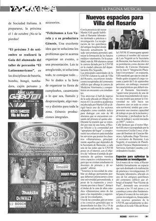 nuevos espacios para
        Villa del Rosario
Con la presencia del rector
Martín Gill quedó habili-
tado el flamante laborato-
rio destinado a prácticas e
investigación. La recupe-
ración de los quirófanos
del antiguo hospital donde
funciona actualmente la
sede universitaria permitirá opti-     la UNVM. El interrogante apuntó
mizar la formación de los futuros      a conocer el nombre del sucesor
médicos veterinarios. En la actua-     de Luis Negretti en la Secretaría
lidad, más de 300 alumnos cursan       de Bienestar, tras hacerse efectiva
la carrera dictada por la UNVM         su postulación como decano del
en la ciudad cabecera del depar-       Instituto de Ciencias Humanas
tamento Río Segundo.                   por la lista 8 “Integración Plura-
Las principales autoridades de la      lista Universitaria”; en respuesta,
UNVM visitaron la sede de Villa        Gill manifestó que aún no está de-
del Rosario, recorrieron instala-      finido quién ocupará el cargo va-
ciones recuperadas del centenario      cante a partir del 5 de septiembre
edificio que alberga la carrera de     próximo, sin embargo, enumeró
Medicina Veterinaria y compar-         las características que deberá reu-
tieron un encuentro con estudian-      nir el flamante funcionario:
tes.                                   “quien tome posesión de una de
Tras atravesar el hall de ingreso      las áreas trascendentales de nues-
de la sede ubicada en Obispo Fe-       tra casa tendrá que pensar la Uni-
rreyra 413, la comitiva académica      versidad no sólo hacia sus
encabezada por Martín Gill se di-      claustros sino en toda su exten-
rigió hacia uno de los sectores        sión territorial, tendrá que com-
adaptados como módulo áulico           prometer una enorme capacidad
para dialogar con más de 40            de trabajo en pos de la inclusión y
alumnos que se encuentran cur-         el bienestar, y profundizar las lí-
sando del primero al quinto año.       neas de trabajo y acción iniciadas
Durante la reunión que se exten-       en 2007”, sostuvo.
dió por más de una hora, el Rec-       Cabe destacar que el rector Mar-
tor felicitó a la comunidad por        tín Gill estuvo acompañado por la
“apropiarse del lugar” y compro-       vicerrectora Cecilia Conci; el de-
metió sus esfuerzos para trasladar     cano del Instituto de Ciencias Bá-
los servicios que poseen los claus-    sicas y Aplicadas, Hugo Traverso;
tros villamarienses, principal-        el secretario de Bienestar, Luis
mente aquellos que dependen de         Negretti; el secretario de Planifi-
la Secretaría de Bienestar, a cada     cación Técnica, Mantenimiento y
una de las sedes que la UNVM           Servicios, Germán Cassetta, y co-
posee en el interior, con el obje-     ordinadores locales.
tivo de “reforzar el sentido de per-
tenencia de quiénes transitan          Espacios para optimizar la
estos espacios cotidianamente y        formación en investigación
para que no existan estudiantes ni     En el marco de su visita, el Rector
docentes de primera y de se-           habilitó formalmente un espacio
gunda”, afirmó.                        que será destinado a la realización
“Tenemos la necesidad de enta-         de prácticas e investigaciones. El
blar un diálogo permanente por-        flamante laboratorio, ubicado en
que debemos potenciarnos como          uno de los antiguos quirófanos
una universidad personalizada, a       del centenario edificio que al-
pesar de la expansión y creci-         bergó al hospital “San Vicente de
miento previsto a futuro”, destacó     Paul”, demandó una inversión
el titular de la casa de altos estu-   cercana a los 35 mil pesos y se
dios villamariense antes de dar        constituye como obra fundamen-
paso a las inquietudes y sugeren-      tal para el avance de los siete pro-
cias de los estudiantes.               yectos investigativos, financiados
Una de las consultas giró en torno     con recursos genuinos de la
a los comicios generales que se        UNVM, que actualmente se des-
desarrollarán los días 18 y 19 de      arrollan en la sede Villa del Rosa-
agosto en cada una de las sedes de     rio.

                                                     AGOSTO 2011       39
 