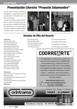 VILLa DEL ROSaRIO INFO GENERAL


        Presentación Literaria "Proyecto Salamandra"
El pasado sábado 23 de julio en la Biblioteca
del Polideportivo, se realizó la presentación de
las EDICIONES LITERARIAS 2011 del
Proyecto Salamandra.
La venta de los boletines literarios está desti-
nada a la compra de salamandras para cale-
faccionar familias vulnerables de la localidad.
Cada edición tiene un costo de $20, aquellos
interesados en adquirir los ejemplares dirigirse
a "Aberturas Crema" en horario comercial.



                                          Sociales de Villa del Rosario
Nacimientos                                        02-07 Ricotta Asunta           13-07 López Ramón Faustino
29-06 Brassiolo Tomás                              06-07 Revellino María          14-07 Gallardo Adolfo Esteban
04-07 Vaca Bonaldi Jazmín                          10-07 Rivara Herminio Emilio
11-06 Nuñez Juan Ignacio                           12-07 Paseto María Norma       15-07 Castello Juan Antonio
30-06 Ludueña Luciana Aryana                       12-07 Bocca Edit Rosa          17-07 Arias Blanca Elena Ramona
27-06 Zabala Pérez Francisco
29-06 Galíndez Chavez Ignacio Santino
24-06 Paterno Zabala Luisana
08-07 Ludueña Lautaro Juan Miguel
13-07 Ludueña Natalí
14-07 Cottura Asinari Francisca
02-07 Perno Paula
14-07 Bearzi Cerda Mateo Andrés
13-07 Molina Dylan Benjamín
15-07 Ludueña Pabla Catalina
26-07 Perussia Varas Mirella
20-07 Mochi Nicolás Ezequiel
25-07 Algarbe Lisandro Lionel

Matrimonios
08-07 Pirchi Roberto Alejandro con Zarate
Graciela del Valle
22-07 Bortoletto Pedro Alfredo con Pérez Te-
jeda María Elena
29-07 Bustos Ramón Oscar con Ducler María
Alicia del Valle
Defunciones




 8         AGOSTO 2011
 