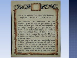 Carta del Apóstol San Pablo a los RomanosCapítulo 7, versos 15, 17-19 y 21-23“No entiendo el resultado de mis acciones, pues no hago lo que quiero, y en cambio aquello que odio es precisamente lo que hago… Porque yo sé que en mí, es decir, en mi naturaleza débil, no reside el bien; pues aunque tengo el deseo de hacer lo bueno, no soy capaz de hacerlo. No hago lo bueno que quiero hacer, sino lo malo que no quiero hacer. Me doy cuenta de que, aun queriendo hacer el bien, solamente encuentro el mal a mi alcance. En mi interior me gusta hacer lo correcto, pero veo en mí algo que se opone a mi capacidad de razonar: es mi actitud negativa, que está en mí y que me tiene preso.”