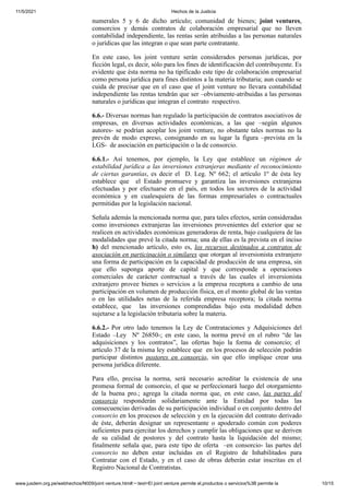 11/5/2021 Hechos de la Justicia
www.jusdem.org.pe/webhechos/N009/joint venture.htm#:~:text=El joint venture permite el,productos o servicios%3B permite la 10/15
numerales 5 y 6 de dicho artículo; comunidad de bienes; joint ventures,
consorcios y demás contratos de colaboración empresarial que no lleven
contabilidad independiente, las rentas serán atribuidas a las personas naturales
o jurídicas que las integran o que sean parte contratante.
En este caso, los joint venture serán considerados personas jurídicas, por
ficción legal, es decir, sólo para los fines de identificación del contribuyente. Es
evidente que ésta norma no ha tipificado este tipo de colaboración empresarial
como persona jurídica para fines distintos a la materia tributaria; aun cuando se
cuida de precisar que en el caso que el joint venture no llevara contabilidad
independiente las rentas tendrán que ser –obviamente-atribuidas a las personas
naturales o jurídicas que integran el contrato respectivo.
6.6.- Diversas normas han regulado la participación de contratos asociativos de
empresas, en diversas actividades económicas, a las que –según algunos
autores- se podrían acoplar los joint venture, no obstante tales normas no la
prevén de modo expreso, consignando en su lugar la figura –prevista en la
LGS- de asociación en participación o la de consorcio.
6.6.1.- Así tenemos, por ejemplo, la Ley que establece un régimen de
estabilidad jurídica a las inversiones extranjeras mediante el reconocimiento
de ciertas garantías, es decir el D. Leg. Nº 662; el artículo 1º de ésta ley
establece que el Estado promueve y garantiza las inversiones extranjeras
efectuadas y por efectuarse en el país, en todos los sectores de la actividad
económica y en cualesquiera de las formas empresariales o contractuales
permitidas por la legislación nacional.
Señala además la mencionada norma que, para tales efectos, serán consideradas
como inversiones extranjeras las inversiones provenientes del exterior que se
realicen en actividades económicas generadoras de renta, bajo cualquiera de las
modalidades que prevé la citada norma; una de ellas es la prevista en el inciso
h) del mencionado artículo, esto es, los recursos destinados a contratos de
asociación en participación o similares que otorgan al inversionista extranjero
una forma de participación en la capacidad de producción de una empresa, sin
que ello suponga aporte de capital y que corresponde a operaciones
comerciales de carácter contractual a través de las cuales el inversionista
extranjero provee bienes o servicios a la empresa receptora a cambio de una
participación en volumen de producción física, en el monto global de las ventas
o en las utilidades netas de la referida empresa receptora; la citada norma
establece, que las inversiones comprendidas bajo esta modalidad deben
sujetarse a la legislación tributaria sobre la materia.
6.6.2.- Por otro lado tenemos la Ley de Contrataciones y Adquisiciones del
Estado –Ley Nº 26850-; en este caso, la norma prevé en el rubro “de las
adquisiciones y los contratos”, las ofertas bajo la forma de consorcio; el
artículo 37 de la misma ley establece que en los procesos de selección podrán
participar distintos postores en consorcio, sin que ello implique crear una
persona jurídica diferente.
Para ello, precisa la norma, será necesario acreditar la existencia de una
promesa formal de consorcio, el que se perfeccionará luego del otorgamiento
de la buena pro.; agrega la citada norma que, en este caso, las partes del
consorcio responderán solidariamente ante la Entidad por todas las
consecuencias derivadas de su participación individual o en conjunto dentro del
consorcio en los procesos de selección y en la ejecución del contrato derivado
de éste, deberán designar un representante o apoderado común con poderes
suficientes para ejercitar los derechos y cumplir las obligaciones que se deriven
de su calidad de postores y del contrato hasta la liquidación del mismo;
finalmente señala que, para este tipo de oferta –en consorcio- las partes del
consorcio no deben estar incluidas en el Registro de Inhabilitados para
Contratar con el Estado, y en el caso de obras deberán estar inscritas en el
Registro Nacional de Contratistas.
 