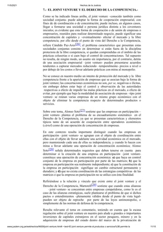 11/5/2021 Hechos de la Justicia
www.jusdem.org.pe/webhechos/N009/joint venture.htm#:~:text=El joint venture permite el,productos o servicios%3B permite la 11/15
7.- EL JOINT VENTURE Y EL DERECHO DE LA COMPETENCIA.-
Como se ha indicado líneas arriba, el joint venture –conocido también como
sociedad conjunta- puede adoptar la forma de cooperación empresarial, con
fines de de coordinación o de concentración; puede incluso, en algunos casos,
llegar a formarse una sociedad o persona jurídica distinta a los coventures
iniciales; es evidente que esta forma de cooperación o de unión de empresas o
empresarios, reunidos para realizar determinado negocio, puede significar una
concentración de capitales y –eventualmente- afectar el mercado y la libre
competencia; por ello desde el punto de vista del Derecho a la Competencia,
refiere Cándido Paz-Ares[26], el problema característico que presentan estas
sociedades conjuntas consiste en determinar si están fuera de la disciplina
protectora de la libre competencia, si quedan comprendidas en el ámbito de las
prácticas colusorias o si caen bajo el control de concentraciones. Tal supuesto
no resulta, de ningún modo, un asunto sin importancia, por el contrario, detrás
de una asociación empresarial –joint venture- pueden presentarse acuerdos
tendientes a capturar mercados reduciendo –temporalmente- precios a nivel o
por debajo de los costos o llevar adelante prácticas con miras al monopolio.
No se conoce en nuestro medio un intento de protección del mercado y la libre
competencia frente a la aparición de empresas que se asocian bajo la forma de
joint venture; las concertaciones económicas no son, per se, negativas o ilícitas,
sin embargo deben estar bajo el control y observación de las autoridades
respectivas a efecto de impedir las malas prácticas en el mercado, a efecto de
evitar, por ejemplo que bajo la modalidad de asociación de empresas –tipo joint
venture- se reúnan varias empresas de un mismo grupo económico con el
objeto de eliminar la competencia respecto de determinados productos o
servicios.
Sobre este tema, Alonso Soto[27] sostiene que las empresas en participación –
joint venture- plantea el problema de su encuadramiento sistemático en el
Derecho de la Competencia, ya que se presentan características y elementos
típicos tanto de un acuerdo de cooperación entre operadores económicos
(cártel) como de una operación de concentración de empresas.
En este contexto resulta importante distinguir cuando las empresas en
participación –joint venture- se agrupan con el objeto de coordinación entre
ellas con el objeto de llevar adelante una actividad económica en el mercado,
pero manteniendo cada una de ellas su independencia; y cuando lo hacen con
miras a llevar adelante una operación de concentración económica; Alonso
Soto[28] señala determinados requisitos que deben tenerse en cuenta para
determinar si la creación de una empresa en participación –joint venture-
constituye una operación de concentración económica: a) que haya un control
conjunto de la empresa en participación por parte de las matrices; b) que la
empresa en participación sea realmente independiente; c) que la constitución de
la empresa en participación signifique un cambio estructural permanente y
duradero; y d) que no exista coordinación de las estrategias competitivas de las
matrices o que la empresa en participación no se utilice con ésta finalidad.
Refiriéndose a la relación y vínculo que existe entre el joint venture y el
Derecho de la Competencia, Martorell[29] sostiene que cuando estas alianzas
–joint venture- se concentran entre empresas competidoras, como lo es el
caso de las alianzas estratégicas, suele plantearse el problema de que si dichos
pactos o entendimientos –plenamente válidos desde el punto de vista legal-
pueden ser objeto de reproche por parte de las leyes antimonopolio, o
simplemente de las normas de defensa de la competencia.
Resulta relevante el tema en comentario, teniendo en cuenta que la escasa
regulación sobre el joint venture en nuestro país alude a grandes o importantes
inversiones de capitales extranjeros en el sector pesquero, minero y en la
adquisición de empresas del estado dentro del marco de la privatización de
 