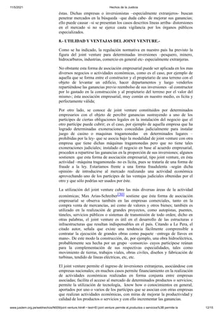 11/5/2021 Hechos de la Justicia
www.jusdem.org.pe/webhechos/N009/joint venture.htm#:~:text=El joint venture permite el,productos o servicios%3B permite la 12/15
éstas. Dichas empresas o inversionistas –especialmente extranjeros- buscan
penetrar mercados en la búsqueda –que duda cabe- de mejorar sus ganancias;
ello puede causar –si se presentan los casos descritos líneas arriba- distorsiones
en el mercado si no se ejerce cauta vigilancia por los órganos públicos
especializados.
8.- UTILIDAD Y VENTAJAS DEL JOINT VENTURE.-
Como se ha indicado, la regulación normativa en nuestro país ha previsto la
figura del joint venture para determinadas inversiones –pesquero, minero,
hidrocarburos, industrias, comercio en general etc- especialmente extranjeras.
No obstante esta forma de asociación empresarial puede ser aplicada en los mas
diversos negocios o actividades económicas, como es el caso, por ejemplo de
aquella que se forma entre el constructor y el propietario de una terreno con el
objeto de levantar un edificio, hacer departamentos y luego venderlos
repartiéndose las ganancias previo reembolso de sus inversiones –al constructor
por lo gastado en la construcción y al propietario del terreno por el valor del
mismo-; ésta asociación empresarial, muy común en nuestro medio, es lícita y
perfectamente válida;
Por otro lado, se conoce de joint venture constituidos por determinados
empresarios con el objeto de percibir ganancias sustrayendo a uno de los
partícipes de ciertas obligaciones legales en la instalación del negocio que el
otro partícipe puede cubrir; es el caso, por ejemplo de aquella empresa que ha
logrado determinadas exoneraciones concedidas judicialmente para instalar
juego de casino o maquinas tragamonedas en determinados lugares –
prohibidas por la ley- que se asocia bajo la modalidad de joint venture con otra
empresa que tiene dichas máquinas tragamonedas pero que no tiene tales
exoneraciones judiciales; instalado el negocio en base al acuerdo empresarial,
proceden a repartirse las ganancias en la proporción de sus inversiones; algunos
sostienen que esta forma de asociación empresarial, tipo joint venture, en ésta
actividad –máquina tragamoneda- no es lícita, pues se trataría de una forma de
fraude a la ley. Estaríamos frente a una forma fraudulenta –según dicha
opinión- de introducirse al mercado realizando una actividad económica
aprovechando uno de los partícipes de las ventajas judiciales obtenidas por el
otro y que sólo podrías ser usados por éste.
La utilización del joint venture cubre las más diversas áreas de la actividad
económicas; Max Arias-Schreiber[30] sostiene que ésta forma de asociación
empresarial se observa también en las empresas comerciales, tanto en la
compra venta de mercancías, así como de valores y otros bienes; también es
utilizado en la realización de grandes proyectos, como autopistas, puentes,
túneles, servicios públicos o sistemas de transmisión de todo orden; dicho en
otras palabras, el joint venture es útil en el desarrollo de las estructuras e
infraestructuras que resultan indispensables en el país. Citando a Le Pera, el
citado autor, señala que existe una tendencia fácilmente comprensible a
contratar la ejecución de grandes obras como paquete –entrega de llaves en
mano-. De este modo la construcción, de, por ejemplo, una obra hidroeléctrica,
probablemente sea hecha por un grupo –consorcio- cuyos particípese reúnan
para la complementación de sus respectivas especialidades, tales como
movimiento de tierras, trabajos viales, obras civiles, diseños y fabricación de
turbinas, tendido de líneas eléctricas, etc, etc.
El joint venture permite el ingreso de inversiones extranjeras, asociándose con
empresas nacionales; en muchos casos permite financiamiento en la realización
de actividades económicas realizadas en forma conjunta entre empresas
asociadas; facilita el acceso al mercado de determinados productos o servicios;
permite la utilización de tecnología, know how o conocimientos en general,
aportados por uno o varios de los partícipes que se asocian con otras empresas
que realizan actividades económicas, con miras de mejorar la productividad y
calidad de los productos o servicios y con ello incrementar las ganancias.
 