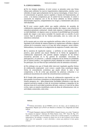 11/5/2021 Hechos de la Justicia
www.jusdem.org.pe/webhechos/N009/joint venture.htm#:~:text=El joint venture permite el,productos o servicios%3B permite la 13/15
9.- CONCLUSIONES.-
a) En los tiempos modernos, el joint venture se presenta como una forma
idónea para enfrentar los nuevos requerimientos empresariales, muchas veces
referidos al mejor aprovechamiento de las nuevas tecnologías, el know how y
el conocimiento en general, nuevos capitales o fuentes de financiamiento, así
como a la intensa competencia por el control de los mercados; la unión o
asociación de empresas con el fin de llevar adelante en forma conjunta
determinados negocios, compartiéndoos los riesgos y manteniendo cada una su
individualidad.
b) El joint venture puede cubrir una amplia cobertura de acuerdos de
colaboración empresarial; estos acuerdos pueden dar origen a una relación de
naturaleza puramente contractual –donde cada empresa o empresario mantiene
su individualidad-; en algunos casos se reconoce la posibilidad que tal acuerdo
puede dar origen a una nueva sociedad. En nuestro país se concibe el joint
venture bajo la primera de las formas precisadas, esto es; como uno de
naturaleza contractual.
c) En nuestro país no existe una regulación uniforme sobre el joint venture; el
legislador la ha referido de manera dispersa en regulaciones referidas a algunos
sectores de la economía, como es el caso del sector pesquero, sector minero,
hidrocarburos, inversiones en la adquisición de empresas el estado; entre otras.
d) La ausencia de regulación expresa y uniforme en esta materia, resulta
positiva, pues permite una mayor libertad en la forma de agrupación o
colaboración empresarial; ello permite adoptar cualquiera de las formas
asociativas previstas en la ley general de sociedades -asociación en
participación y el consorcio-, y además cualquiera de las formas no prohibidas
por el sistema jurídico, con regulación propia adoptada de común acuerdo por
los partícipes; sea con fines de tipo contractual como de naturaleza societaria.
e) Sin embargo creo que el Estado debe intervenir regulando aquellas formas
de colaboración empresarial –joint venture- cuando éstas constituyan alguna
forma de concentración económica que puede afectar la sana y leal
competencia, a fin de evitar que presenten las prácticas colusorias o se
produzcan mecanismos de control de concentraciones económicas.
f) El Estado debe promover esta forma de colaboración empresarial, no solo
para grandes inversiones extranjeras en determinadas áreas de la economía -
minera, pesquera, etc-; debe proporcionar facilidades tributarias a este tipo de
empresa asociativa cuando se trate de inversiones medianas o pequeñas en las
diversas áreas de la actividad económica del país, como es el caso de las obras
civiles, tanto en materia inmobiliaria como en obras de infraestructura vial; en
actividades comerciales, entre otras.
NOTAS:
[1] Profesor universitario –de la UNMSM y de la U. de Lima- y de la Academia de la
Magistratura; Magíster por la PUCP con Mención en Derecho Civil; Magistrado del Poder
Judicial.
[2] Claude Champaud, citado por MARTORELL Eduardo Ernesto, en su obra “Tratado de
los contratos de empresa”, Ediciones De Palma Buenos Aires, 1997. Tomo III, Pag. 237;
refiere “Las sociedades, como los hombres, oscilan entre el instinto gregario y la voluntad de
independencia. Sin embargo, a menudo las demás leyes de la vida económica sólo las dejan
elegir entre vivir agrupados o morir absorbidos, a menos que prefieran la lenta agonía
solitaria”
 