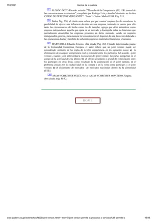11/5/2021 Hechos de la Justicia
www.jusdem.org.pe/webhechos/N009/joint venture.htm#:~:text=El joint venture permite el,productos o servicios%3B permite la 15/15
[27] ALONSO SOTO Ricardo; artículo “”Derecho de la Competencia (III). ERl control de
las concentraciones económicas”, compilado por Rodrigo Uría y Aurelio Menéndez en la obra
CURSO DE DERECHO MERCANTIL”. Tomo I. Civitas Madrid 1999. Pág. 319.
[28] Ibiden Pág. 320; el citado autor aclara que por control conjunto ha de entenderse la
posibilidad de ejercer una influencia decisiva en una empresa, teniendo en cuenta para ello
tanto las circunstancias de hecho como las de derecho; agrega que debe entenderse como
empresa independiente aquella que opera en un mercado y desempeña todas las funciones que
normalmente desarrollan las empresas presentes en dicho mercado, siendo un requisito
indispensable, precisa, para alcanzar tal consideración el disponer de una dirección dedicada a
las operaciones diarias y también de suficientes recursos materiales financieros y humanos
[29] MARTORELL Eduardo Ernesto, obra citada; Pág. 268. Citando determinadas pautas
de la Comunidad Económica Europea, el autor refiere que un joint venture puede ser
considerado violatorio de las reglas de la libre competencia, en los siguientes casos: a) la
eliminación de cualquier competencia real o potencial entre los partícipes del acuerdo –joint
venture-, cuando –con anterioridad a la creación del joint venture- las partes competían en el
campo de la actividad de éste último; b) el efecto secundario o grupal de colaboración entre
los partícipes en otras áreas, como resultado de la cooperación en el joint venture; c) el
problema creado por la exclusividad en la compra o en la venta entre partícipes y el joint
venture; d) el aislamiento de mercados de mercados nacionales dentro de la comunidad
(CEE).
[30] ARIAS-SCHREIBER PEZET, Max y ARIAS-SCHREIBER MONTERO, Ángela;
obra citada; Pág. 51-52.
HOME
 