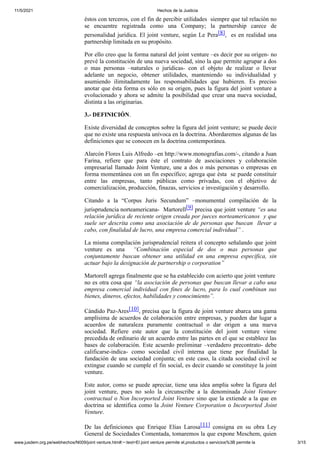11/5/2021 Hechos de la Justicia
www.jusdem.org.pe/webhechos/N009/joint venture.htm#:~:text=El joint venture permite el,productos o servicios%3B permite la 3/15
éstos con terceros, con el fin de percibir utilidades siempre que tal relación no
se encuentre registrada como una Company; la partnership carece de
personalidad jurídica. El joint venture, según Le Pera[8], es en realidad una
partnership limitada en su propósito.
Por ello creo que la forma natural del joint venture –es decir por su origen- no
prevé la constitución de una nueva sociedad, sino la que permite agrupar a dos
o mas personas –naturales o jurídicas- con el objeto de realizar o llevar
adelante un negocio, obtener utilidades, manteniendo su individualidad y
asumiendo ilimitadamente las responsabilidades que hubieren. Es preciso
anotar que ésta forma es sólo en su origen, pues la figura del joint venture a
evolucionado y ahora se admite la posibilidad que crear una nueva sociedad,
distinta a las originarias.
3.- DEFINICIÓN.
Existe diversidad de conceptos sobre la figura del joint venture; se puede decir
que no existe una respuesta unívoca en la doctrina. Abordaremos algunas de las
definiciones que se conocen en la doctrina contemporánea.
Alarcón Flores Luis Alfredo –en http://www.monografias.com/-, citando a Juan
Farina, refiere que para éste el contrato de asociaciones y colaboración
empresarial llamado Joint Venture, une a dos o más personas o empresas en
forma momentánea con un fin específico; agrega que ésta se puede constituir
entre las empresas, tanto públicas como privadas, con el objetivo de
comercialización, producción, finazas, servicios e investigación y desarrollo.
Citando a la “Corpus Juris Secundum” –monumental compilación de la
jurisprudencia norteamericana- Martorell[9] precisa que joint venture “es una
relación jurídica de reciente origen creada por jueces norteamericanos y que
suele ser descrita como una asociación de de personas que buscan llevar a
cabo, con finalidad de lucro, una empresa comercial individual” .
La misma compilación jurisprudencial reitera el concepto señalando que joint
venture es una “Combinación especial de dos o mas personas que
conjuntamente buscan obtener una utilidad en una empresa específica, sin
actuar bajo la designación de partnership o corporation”
Martorell agrega finalmente que se ha establecido con acierto que joint venture
no es otra cosa que “la asociación de personas que buscan llevar a cabo una
empresa comercial individual con fines de lucro, para lo cual combinan sus
bienes, dineros, efectos, habilidades y conocimiento”.
Cándido Paz-Ares[10], precisa que la figura de joint venture abarca una gama
amplísima de acuerdos de colaboración entre empresas, y pueden dar lugar a
acuerdos de naturaleza puramente contractual o dar origen a una nueva
sociedad. Refiere este autor que la constitución del joint venture viene
precedida de ordinario de un acuerdo entre las partes en el que se establece las
bases de colaboración. Este acuerdo preliminar –verdadero precontrato- debe
calificarse-indica- como sociedad civil interna que tiene por finalidad la
fundación de una sociedad conjunta; en este caso, la citada sociedad civil se
extingue cuando se cumple el fin social, es decir cuando se constituye la joint
venture.
Este autor, como se puede apreciar, tiene una idea amplia sobre la figura del
joint venture, pues no solo la circunscribe a la denominada Joint Venture
contractual o Non Incorported Joint Venture sino que la extiende a la que en
doctrina se identifica como la Joint Venture Corporation o Incorported Joint
Venture.
De las definiciones que Enrique Elias Larosa[11] consigna en su obra Ley
General de Sociedades Comentada, tomaremos la que expone Meschem, quien
 