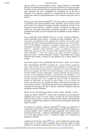 11/5/2021 Hechos de la Justicia
www.jusdem.org.pe/webhechos/N009/joint venture.htm#:~:text=El joint venture permite el,productos o servicios%3B permite la 4/15
aparece citado a su vez por Sergio Le Pera: “ningún esfuerzo ha sido hecho
para dar una detallada descripción de las varias situaciones a las que se ha dado
el nombre de joint adventure. Parece suficiente decir que ella resulta aplicable a
toda asociación que sería considerada una partnership de no ser por la
limitación de su alcance o propósito a la consecución de una última y final
transacción comercial, independientemente de la naturaleza legal que a ella se
refiere”.
Entre las que esboza Ramos Padilla[12] –en la obra citada- encontramos citada
la definición que expone Reynaldo Pastor Argumedo, quien sostiene que el
joint venture es un contrato de carácter asociativo mediante la cual dos o mas
personas ya sean naturales o jurídicas conviene en explotar un negocio en
común por un tiempo determinado acordando participar en las utilidades
resultantes del mismo, así como responder por las pérdidas en forma solidaria e
ilimitada.
Por su parte Max Arias Schreiber Pezet, en su obra “Contratos modernos”,
refiere, aludiendo al joint venture –o contrato de riesgo compartido-, que “No
existe, pues, una definición exacta y final de éste contrato, sino que hay varios
conceptos del mismo según las modalidades que aparezcan en su concertación.
Pero sin duda alguna, coincidimos con quienes señalan que se trata de un
instrumento destinado a establecer o fortalecer vínculos entre empresas que
buscan u propósito común destinado a poner en marcha un negocio o
modernizar uno que ya existe. En este contrato pueden las partes actuar de
modo individual o crear una empresa que tenga personería jurídica y
patrimonio propio”. Este autor peruano, reconoce –como muchos otros- la gran
dificultad que entraña el intento de una definición de la figura materia de
estudio.
Juan Farina, sigue en esto a Cabanellas de las Cuevas y Kelly –así lo refiere
Max Arias-Schreiber Pezet[13]- al señalar que “existen grandes confusiones
sobre Joint Venture, pues las distintas obras dedicadas al estudio de ésta
figura, suelen conducir a desconciertos originados en el esfuerzo pendiente a
precisar un concepto. Ello lleva a los autores formados en una concepción del
derecho extraña al criterio anglosajón, a sostener opiniones diversas respecto
a cuales son los elementos esenciales y característicos de ésta figura (…) al
desconocerse esta ambigüedad en el derecho norteamericano, gran parte de la
doctrina extranjera que se ha ocupado del tema ha caído en infructuosos
intentos de desarrollar un concepto de Joint Venture, sea en el marco del
derecho norteamericano, sea tratando de hallar el equivalente de esa figura en
otros órdenes jurídicos”. Esta apreciación de Farina es compartida por diversos
estudiosos de esta figura; ello hace –además- complicado cualquier intento de
regulación normativa uniforme.
Dentro de ésta dificultad para definir el joint venture, Sierralta y Olavo –
citados por Ramos Padilla[14]-, refieren que no podemos dar una definición
categórica de los que es el joint venture, en razón de que existen diversas
formas de joint ventures, y por que además el joint venture contractual puede
dar lugar, en algunos casos, según su evolución a una sociedad para administrar
mejor el contrato.
No obstante lo expuesto, Miranda Alcantara[15] arriesga una definición al
señalar que el joint venture es un contrato moderno de gran flexibilidad que se
le conoce también como “contrato de riesgo compartido”, que se define como
asociación de personas o empresas emprendiendo alguna empresa comercial,
en la cual todos aportan activos y comparten riesgos en la obtención de
ganancias y perdidas.
A diferencia de Carranza Álvarez[16], creo –como lo refieren los autores antes
citados- que no resulta válido considerar que la doctrina acepta de modo
uniforme la naturaleza contractual del joint venture; es decir que en el joint
 