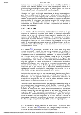 11/5/2021 Hechos de la Justicia
www.jusdem.org.pe/webhechos/N009/joint venture.htm#:~:text=El joint venture permite el,productos o servicios%3B permite la 5/15
venture existe ausencia de áffectio societatis; En la actualidad se admite, en
doctrina cada vez mas creciente, que el joint ventuire puede derivar en la
constitución de una nueva sociedad, distinta de sus integrantes, con el fin de
lograr mejor eficiencia en la realización de acuerdo adoptado.
Si bien el joint venture surgió como una necesidad de permitir las agrupaciones
para fines específicos, de las Corporations –quienes estaban impedidas de
integrar partnerships- y ello sin perseguir la constitución de una nueva persona
jurídica; no obstante creo que no puede encasillarse el concepto de esta forma
de colaboración de empresas, a una similar a la partnership norteamericana,
sino incluso a la posibilidad de conformar –si los socios así lo estiman
conveniente- una nueva Sociedad, distinta a las personas que arribaron al
acuerdo de colaboración.
4.- CLASIFICACIÓN
a.- La primera –y la mas importante- clasificación que se aprecia es la que
surge de los comentarios expuestos líneas arriba; así tendremos aquel joint
venture que no busca la conformación de una nueva sociedad, sino la de
mantener la individualidad de sus integrantes y la pertenencia de los bienes
aportados; la doctrina la denomina Joint venture contractual; por el contrario,
cuando los integrantes deciden reunirse para que la colaboración se realice por
medio de la constitución de una nueva persona jurídica, distinta a las de sus
integrantes, estamos frente a lo que se conoce como Joint venture societario o
Incorported Joint Venture.
a.1.- Martorell[17], refiriéndose a la primera de las citadas líneas arriba, joint
venture contractuals –cuando los coaventurers optan por no formalizar el
acuerdo mediante la constitución de una sociedad-, reconoce la dificultad para
la determinación de su “encuadramiento” normativo. Del análisis de algunos de
sus elementos –relativo por ejemplo al aporte, cuando se trata de lo que cada
uno se obliga a realizar o a dar- señala que no se trata de un “aporte” que
ingrese en ningún fondo común, sino que se presta directamente a terceros; por
otro lado, puede no ser común la participación en las utilidades y perdidas,
pudiendo al final perder uno y ganar otro; no obstante reconoce este autor que
existen diversos criterios en la doctrina que pueden integrar el acuerdo
contractual, por lo que concluye que se trata de un instituto perfectamente
moldeable y adaptable a cualquiera de las relaciones típicas que él cita en su
obra. Similar concepto se aprecia en la mayoría de los autores.
Dentro de éste grupo se ubica lo que se conoce en la doctrina como el non-
equity joint venture donde el aporte esta constituido en exclusividad por
tecnología, Know how, capacidad organizativa o direccional; el autor citado en
el párrafo precedente refiere que ésta figura se plasma solamente cuando se
establece una vinculación contractual no societaria.
Se puede resumir –en opinión personal-, que esta figura supone un acuerdo de
dos o mas empresas, que manteniendo su individualidad o personería jurídicas
propia, excluyen la posibilidad de constituir entre ellas una nueva sociedad, con
el objeto de realizar de uno o mas negocios determinados y así obtener
utilidades, asumiendo cada uno los riesgos –o beneficios- que implican sus
respectivos aportes –los que seguirán siendo de cada cual-. Tal figura no tiene
encuadramiento exacto en nuestra legislación societaria vigente, sin embargo
puede encontrarse cierta ubicación dentro de la figura típica del Consorcio; y
aunque pareciera extraño –dependiendo del acuerdo- podría tomar algunos de
los elementos que caracterizan la figura del la asociación en participación.
a.2.- Refiriéndose a la otra modalidad de joint venture - Incorported Joint
Venture-, el citado autor[18] reconoce que tiene por ventaja que ofrece la
seguridad de un encuadramiento normativo típico y regular.
 