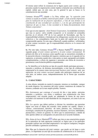 11/5/2021 Hechos de la Justicia
www.jusdem.org.pe/webhechos/N009/joint venture.htm#:~:text=El joint venture permite el,productos o servicios%3B permite la 6/15
El mismo autor refiere la existencia de la figura equity joint venture, que se
presenta cuando la organización común implica solamente una contribución de
capital; señala que, en este caso, por lo general lo que se busca es la
constitución de una sociedad.
Carranza Alvarez[19], citando a Le Pera, refiere que “la expresión joint
venture es usada en el habla comercial para aludir a todo acuerdo empresario
para la realización de un proyecto especifico(…) Una de esas formas es la
constitución de una sociedad por acciones (…) en las que participarán las
empresas de que se trata. A ésta sociedad se le llama frecuentemente Joint
Venture corporation”.
Creo que en este supuesto –Joint Venture Corporation-, la modalidad societaria
que mas se acerca –salvo notable excepción- es la sociedad en comandita
prevista en el artículo 278º de la Ley general de Sociedades, que fija la
responsabilidad solidaria e ilimitada por las obligaciones sociales de los socios
colectivos y los comanditarios hasta por la parte del capital que se hayan
comprometido aportar. En esto sigo a Martorell, cuando establece –refiriéndose
al joint venture societario- que la responsabilidad colectiva es la esencia del
joint venture
b.- Por otro lado, Carranza Alvarez[20] y Ramos Padilla[21], identifican un
segundo grupo: el joint venture operativo y el joint venture instrumental. Al
primero de ellos se le reconoce como aquellos que se encuentran orientados a
la ejecución directa e inmediata del negocio; mientras que en el segundo de los
supuestos, se presenta cuando dos o mas partes se unen, agrupando actividades
complementarias, a efecto de organizar y presentar una oferta de inversión o
presentarse a una licitación pública conjuntamente.
c.- Se identifica en la doctrina un tipo de acuerdo donde participan personas –
naturales o jurídicas- de distintas nacionalidades; a éste tipo de colaboración
empresarial se le conoce como internacional business joint venture; será –por
oposición- un joint venture nacional cuando sólo participen empresas de un
solo país; en ambos casos, independientemente de la forma que acuerden
adoptar.
5.- CARACTERES
A estas alturas, teniendo en cuenta lo expuesto, tenemos ya reseñadas –aunque
de modo disperso- los caracteres del joint venture; trataremos de ordenar los
mismos, cuidando ser lo mas amplio posible. Veamos:
5.1.- Instrumento que contenga el acuerdo de dos o mas partes –personas
naturales o jurídicas-, con miras a establecer una colaboración con fines
empresariales; este acuerdo puede ser adoptando la forma de una nueva
sociedad o de mantener la individualidad de sus integrantes, así como la de sus
aportes.
5.2.- Los aportes que deben realizar o efectuar los miembros que permitan
lograr con éxito el objeto del acuerdo; éstos pueden ser capital –dinero o
valores-, conocimientos, derechos –de autor, patentes, etc-, trasferencia de
tecnología, constitución de garantías, recursos humanos, servicios, habilidades,
prestaciones y bienes en general. Es obvio que la características y detalle de
tales aportes deben ser consignados con precisión en el acuerdo fundante.
5.3.- Ánimo de lucro; Martorell[22] refiere que ésta es una característica propia
de la naturaleza de toda operación comercial; es lógico que si los partícipes
pretender realizar una actividad empresarial o un negocio cualquiera, busquen
percibir utilidades o ganancias económicas.
5.4.- Mas que la duración del joint ventuire –que puede ser de largo o corto
plazo-, lo importante en este tipo de acuerdos de colaboración es la naturaleza
 