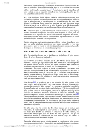 11/5/2021 Hechos de la Justicia
www.jusdem.org.pe/webhechos/N009/joint venture.htm#:~:text=El joint venture permite el,productos o servicios%3B permite la 7/15
limitada del objeto; el tiempo estará sujeto a la consecución final de éste; se
trata en estricto del desarrollo de un único negocio, es en realidad una empresa
ad hoc; los tribunales norteamericanos[23] establecieron que la naturaleza del
joint venture es que se encuentra limitado a una aventura particular y que no
sea general en su operación o duración.
5.5.- Los coventures tienen derecho a ejercer control mutuo con miras a la
realización de objeto, independientemente de las designaciones que hubieren
para la administración o gerenciamiento del negocio común. En este caso
Martorell señala que dicho control no significa que cada integrante tenga
derecho a interferir a su arbitrio en la labor de quien haya sido denominado
para manejar el instrumento que se utiliza para el desarrollo de la empresa.
5.6.- En nuestro país, el joint venture es un contrato nominado pero atípico;
nuestro sistema ha incorporado, aunque de modo disperso, el nomen juris, no
obstante no se ha llegado a una precisa caracterización o tipicidad del mismo,
habiéndose dejado al arbitrio de los coventurers las reglas en cuanto a su forma
y funcionamiento, para cada caso en particular.
Existen autores que incluyen otros caracteres al joint venture, sin embargo creo
que los arriba diseñados constituyen sus rasgos esenciales o los mas
importantes a tener en cuenta en este tipo de colaboración empresarial y que lo
distinguen de otras formas de asociación de empresas.
6.- EL JOINT VENTURE EN LA LEGISLACIÓN PERUANA.
6.1.- En principio diremos que el legislador no ha incluido al joint venture
dentro de la Ley General de Sociedades.
Los Contratos asociativos, previstos en el Libro Quinto de la citada Ley,
referidos a aquellos que regulan relaciones entre empresarios, sin que se genere
una persona jurídica, sólo ha incluido dos figuras, éstas son: a) el contrato de
asociación en participación, en virtud del cual una persona –
denominada asociante- concede a otras –denominadas asociados- una
participación en el resultado de uno o mas negocios o empresas del asociante; y
b) el denominado contrato de consorcio, por el cual dos o mas personas se
asocian para participar en forma activa y directa en un negocio determinado,
con el objetivo de percibir utilidades o beneficios económicos, manteniendo
cada una su propia autonomía.
Elias Laroza[24] ha precisado que la no inclusión del joint venture en la
menciona ley societaria se debe, entre otras causas, a la gran dificultad que
plantea el concepto de “joint venture”, en cuanto a su amplitud e imprecisión
de su definición; tal problema, indica, es indisoluble. Ello impide tipificar el
joint venture como un contrato pues, como se ha indicado, engloba varios
contratos de caracteres esenciales diferentes e inclusive, sociedades con
personalidad jurídica. Refiere el citado autor peruano que el legislador optó[25]
-entre tres caminos diferentes, conforme a las distintas tendencias en la doctrina
y el derecho comparado- por regular solamente los dos contratos conocidos, el
de asociación en participación y el de consorcio, que, según indica, cubren la
mayor parte de las situaciones que se presentan en la colaboración empresarial
y de riesgo compartido.
En este tema, sigo la opinión del Dr. Elias Laroza, en el sentido que
refiriéndose de modo implícito al joint venture- se ha dejado amplia libertad a
las partes para decidir los términos y condiciones de cada contrato, sin
limitaciones estrictas para cada uno de los dos tipos legislados. Creo que tal
apreciación facilita la constitución de joint venture bajo las formas o
características que los interesados adopten.
Es preciso señalar que –en mi opinión- cuando se constituye un joint venture
como un contrato asociativo –sin constituir una sociedad-, éste debe constar por
 